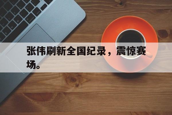 官网入口-张伟刷新全国纪录，震惊赛场。