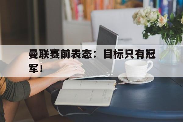 官网入口-曼联赛前表态：目标只有冠军！