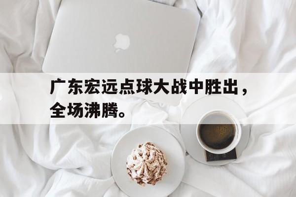 半岛体育网-广东宏远点球大战中胜出，全场沸腾。