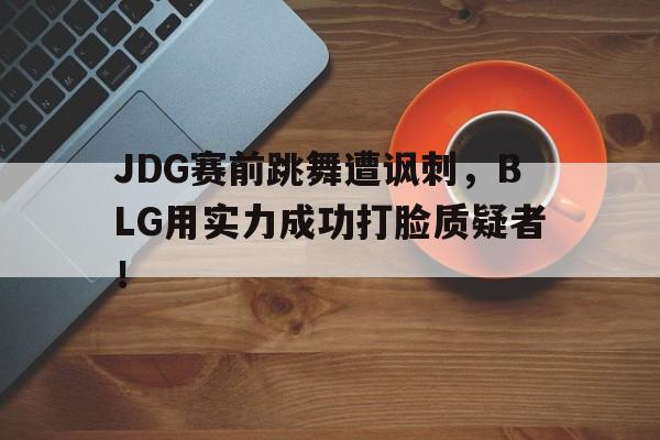官网入口-JDG赛前跳舞遭讽刺，BLG用实力成功打脸质疑者！