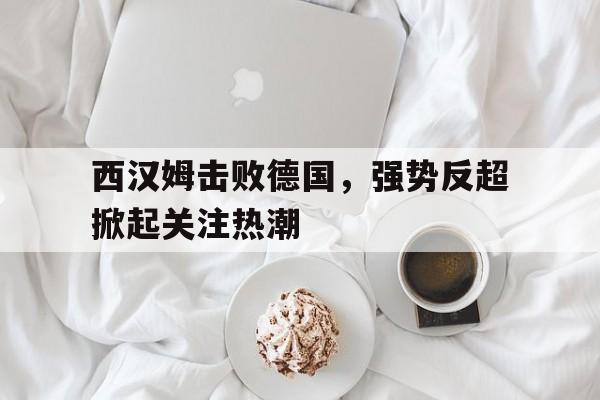 体育赛事-西汉姆击败德国，强势反超掀起关注热潮