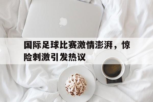 体育平台-国际足球比赛激情澎湃，惊险刺激引发热议
