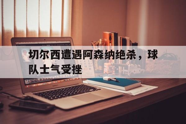 官网入口-切尔西遭遇阿森纳绝杀，球队士气受挫