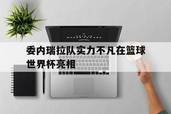 体育平台-委内瑞拉队实力不凡在篮球世界杯亮相