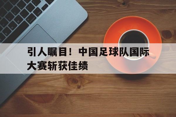 体育平台-引人瞩目！中国足球队国际大赛斩获佳绩