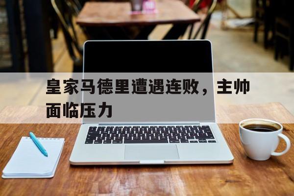 官网入口-皇家马德里遭遇连败，主帅面临压力