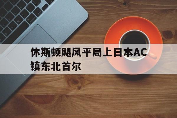 官网入口-休斯顿飓风平局上日本AC镇东北首尔